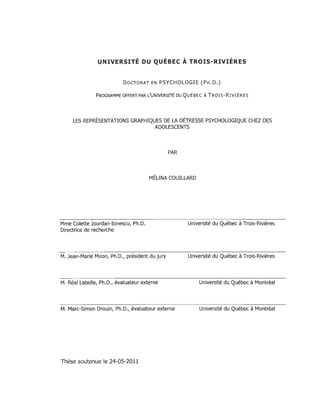 UNIVERSITÉ DU QUÉBEC À TROIS-RIVIÈRES
DOCTORAT EN PSYCHOLOGIE (PH.D.)
PROGRAMME OFFERT PAR L'UNIVERSITÉ DU QUÉBEC ÀTROIS-RIVIÈRES
LES REPRÉSENTATIONS GRAPHIQUES DE LA DÉTRESSE PSYCHOLOGIQUE CHEZ DES
ADOLESCENTS
PAR
MÉLINA COUILLARD
Mme Colette Jourdan-Ionescu, Ph.D.
Directrice de recherche
M. Jean-Marie Miron, Ph.D., président du jury
M. Réal Labelle, Ph.D., évaluateur externe
M. Marc-Simon Drouin, Ph.D., évaluateur externe
Thèse soutenue le 24-05-2011
Université du Québec à Trois-Rivières
Université du Québec à Trois-Rivières
Université du Québec à Montréal
Université du Québec à Montréal
 