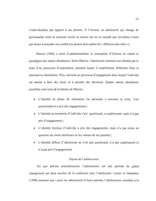 14
s'individualiser par rapport à ses parents. À l'inverse, un adolescent qui change de
personnalité selon le contexte social ou encore qui ne se connaît pas lui-même n'aura
pas réussi à résoudre son conflit (on pourra alors parler de « diffusion des rôles »).
Marcia (1966) a tenté d'opérationnaliser la conception d'Erikson en créant le
paradigme des statuts identitaires. Selon Marcia, l'adolescent construit son identité par le
biais d'un processus d'exploration, pendant lequel il expérimente différents rôles et
alternatives identitaires. Puis, survient un processus d'engagement dans lequel l'individu
est amené à faire des choix et à prendre des décisions. Quatre statuts identitaires
possibles sont issus de la théorie de Marcia :
• L'identité en phase de réalisation (la personne a traversé la cnse, s'est
questionnée et a pris des engagements) ;
• L'identité en moratoire (l'individu s'est questionné, a expérimenté, mais n'a pas
pris d'engagement) ;
• L'identité forclose (l'individu a pris des engagements, mais n'a pas remis en
question ses choix antérieurs ou les valeurs de ses parents) ;
• L'identité diffuse (l'adolescent ne s'est pas questionné, n'a pas expérimenté et
n'a pas pris d'engagement).
Enjeux de l 'adolescence
Tel que précisé précédemment, l'adolescence est une période de grand
changement qui peut susciter de la confusion chez l'adolescent. Lerner et Galambos
(1998) estiment que « pour les adolescents et leurs parents, l'adolescence constitue à la
 