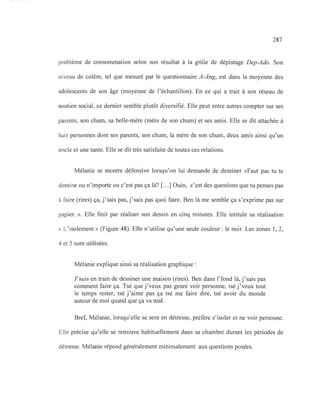 287
problème de consommation selon son résultat à la grille de dépistage Dep-Ado. Son
niveau de colère, tel que mesuré par le questionnaire A-Ang, est dans la moyenne des
adolescents de son âge (moyenne de l'échantillon). En ce qui a trait à son réseau de
soutien social, ce dernier semble plutôt diversifié. Elle peut entre autres compter sur ses
parents, son chum, sa belle-mère (mère de son chum) et ses amis. Elle se dit attachée à
huit personnes dont ses parents, son chum, la mère de son chum, deux amis ainsi qu'un
oncle et une tante. Elle se dit très satisfaite de toutes ces relations.
Mélanie se montre défensive lorsqu'on lui demande de dessiner «Faut pas tu te
dessine ou n'importe ou c'est pas ça là? [.. .] Ouin, c'est des questions que tu penses pas
à faire (rires) ça, j'sais pas, j'sais pas quoi faire. Ben là me semble ça s'exprime pas sur
papier. ». Elle finit par réaliser son dessin en cinq minutes. Elle intitule sa réalisation
« L'isolement» (Figure 48). Elle n'utilise qu'une seule couleur: le noir. Les zones 1,2,
4 et 5 sont utilisées.
Mélanie explique ainsi sa réalisation graphique:
J'suis en train de dessiner une maison (rires). Ben dans l'fond là, j'sais pas
comment faire ça. Tsé que j'veux pas genre voir personne, tsé j'veux tout
le temps rester, tsé j'aime pas ça tsé me faire dire, tsé avoir du monde
autour de moi quand que ça va mal.
Bref, Mélanie, lorsqu'elle se sent en détresse, préfère s'isoler et ne voir personne.
Elle précise qu'elle se retrouve habituellement dans sa chambre durant les périodes de
détresse. Mélanie répond généralement minimalement aux questions posées.
 