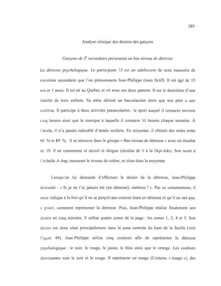 289
Analyse clinique des dessins des garçons
Garçons de 3e
secondaire présentant un bas niveau de détresse
La détresse psychologique. Le participant 73 est un adolescent de sexe masculin de
troisième secondaire que l'on prénommera Jean-Philippe (nom fictif). Il est âgé de 15
ans et 1 mois. Il est né au Québec et vit avec ses deux parents. Il est le deuxième d'une
famille de trois enfants. Sa mère détient un baccalauréat alors que son père a une
maîtrise. Il participe à deux activités parascolaires: le sport auquel il consacre environ
cinq heures ainsi que la musique à laquelle il consacre Il heures chaque semaine. À
l'école, il n'a jamais redoublé d'année scolaire. En moyenne, il obtient des notes entre
80 % et 89 %. Il se retrouve dans le groupe « Bas niveau de détresse» avec un résultat
de 19. Il ne consomme ni alcool ni drogue (résultat de 0 à la Dep-Ado). Son score à
l'échelle A-Ang, mesurant le niveau de colère, se situe dans la moyenne.
Lorsqu'on lui demande d'effectuer le dessin de la détresse, Jean-Philippe
demande: « Si je ne l'ai jamais été (en détresse), mettons? ». Par ce commentaire, il
nous indique à la fois qu'il ne se perçoit pas comme étant en détresse et qu'il ne sait pas,
à priori, comment représenter la détresse. Puis, Jean-Philippe réalise finalement son
dessin en cinq minutes. Il utilise quatre zones de la page: les zones 1, 2, 4 et 5. Son
dessin est donc situé principalement dans la zone centrale du haut de la feuille (voir
Figure 49). Jean-Philippe utilise cinq couleurs afin de représenter la détresse
psychologique: le noir, le rouge, le jaune, le bleu ainsi que le orange. Les couleurs
dominantes sont le noir et le rouge. Il représente un nuage (Contenu « nuage »), des
 