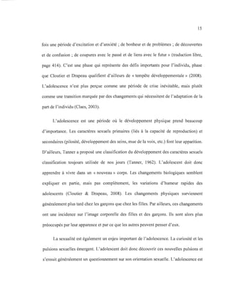 15
fois une période d'excitation et d'anxiété; de bonheur et de problèmes; de découvertes
et de confusion; de coupures avec le passé et de liens avec le futur » (traduction libre,
page 414). C'est une phase qui représente des défis importants pour l'individu, phase
que Cloutier et Drapeau qualifient d'ailleurs de « tempête développementale» (2008).
L'adolescence n'est plus perçue comme une période de crise inévitable, mais plutôt
comme une transition marquée par des changements qui nécessitent de l'adaptation de la
part de l'individu (Claes, 2003).
L'adolescence est une période où le développement physique prend beaucoup
d'importance. Les caractères sexuels primaires (liés à la capacité de reproduction) et
secondaires (pilosité, développement des seins, mue de la voix, etc.) font leur apparition.
D'ailleurs, Tanner a proposé une classification du développement des caractères sexuels
classification toujours utilisée de nos jours (Tanner, 1962). L'adolescent doit donc
apprendre à vivre dans un «nouveau» corps. Les changements biologiques semblent
expliquer en partie, mais pas complètement, les variations d'humeur rapides des
adolescents (Cloutier & Drapeau, 2008). Les changements physiques surviennent
généralement plus tard chez les garçons que chez les filles. Par ailleurs, ces changements
ont une incidence sur l'image corporelle des filles et des garçons. Ils sont alors plus
préoccupés par leur apparence et par ce que les autres peuvent penser d'eux.
La sexualité est également un enjeu important de l'adolescence. La curiosité et les
pulsions sexuelles émergent. L'adolescent doit donc découvrir ces nouvelles pulsions et
s'ensuit généralement un questionnement sur son orientation sexuelle. L'adolescence est
 