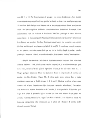 298
entre 90 % et 100 %. Il se situe dans le groupe « bas niveau de détresse ». Son résultat
au questionnaire mesurant le niveau scolaire le situe à un écart-type sous la moyenne de
l'échantillon. Cela indique que Maxime ne se perçoit pas comme vivant beaucoup de
colère. Il n'éprouve pas de problèmes de consommation d'alcool ou de drogue. Il ne
consommerait que de l'alcool à l'occasion. Maxime participe à deux activités
parascolaires: la musique (quatre heures par semaine) ainsi que la peinture à raison de
deux heures par semaine. De plus, il consacre deux heures par semaine à un emploi.
Maxime semble avoir un réseau social plutôt diversifié. Il mentionne pouvoir compter
sur ses parents, sur trois amies ainsi que sur de la famille élargie (cousine, grands-
parents) à l'occasion. Il se dit attaché à trois amies, à ses parents ainsi qu'à sa marraine.
Lorsqu'il est demandé à Maxime de dessiner comment il se sent dans un état de
détresse, il répond: « Ah, cibole. Goue avec les crayons) ah, je ne sais vraiment pas quoi
faire. Mais, est-ce qu'il faut que ça représente ce que je fais ou bien il faut eh... ».
Malgré quelques réticences, il finit par réaliser un dessin en cinq minutes. Il nomme son
dessin « Le chien féroce» (Figure 52). Il utilise quatre zones situées dans la partie
supérieure gauche de la feuille (zones l, 2, 4, et 5). Maxime n'utilise qu'une seule
couleur, soit le brun. Il dessine un chien (catégorie « animal» selon Exner). Cependant,
sans avoir accès au titre du dessin ou à l'enquête, il n'est pas facile d'identifier qu'il
s'agit d'un chien. Il pourrait s'agir d'un chat ou d'un autre animal de ce genre. Par
ailleurs, Maxime précise qu'il s'agit d'un chien « féroce ». Son dessin ne laisse pas
beaucoup transparaître cette impression que le chien est « féroce ». Il semble plutôt
démuni, comme s'il criait.
 