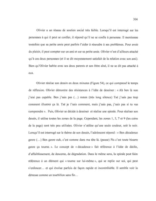 304
Olivier a un réseau de soutien social très faible. Lorsqu'il est interrogé sur les
personnes à qui il peut se confier, il répond qu'il ne se confie à personne. Il mentionne
toutefois que sa petite amie peut parfois l'aider à résoudre à ses problèmes. Pour avoir
du plaisir, il peut compter sur un ami et sur sa petite amie. Olivier n'est d'ailleurs attaché
qu'à ces deux personnes (et il se dit moyennement satisfait de la relation avec son ami).
Bien qu'Olivier habite avec ses deux parents et son frère aîné, il ne se dit pas attaché à
eux.
Olivier réalise son dessin en deux minutes (Figure 54), ce qui comprend le temps
de réflexion. Olivier démontre des résistances à l'idée de dessiner: « Ah ben là non
j'srai pas capable. Ben j'sais pas (.. .) mmm (très long silence) Tsé j'sais pas trop
comment illustrer ça là. Tsé je l'sais comment, mais j'sais pas, j'sais pas si tu vas
comprendre ». Puis, Olivier se décide à dessiner et réalise une spirale. Pour réaliser son
dessin, il utilise toutes les zones de la page. Cependant, les zones 1, 3, 7 et 9 (les coins
de la page) sont très peu utilisées. Olivier n'utilise qu'une seule couleur, soit le noir.
Lorsqu'il est interrogé sur le thème de son dessin, l'adolescent répond : « Ben décadence
genre (...) Ben genre euh, c'est comme dans ma tête là. (pause) Pis c'est toute bizarre
genre ça tourne. ». Le concept de «décadence» fait référence à l'idée de déclin,
d'affaiblissement, de descente, de dégradation. Dans le même sens, la spirale peut faire
référence à un élément qui « tourne sur lui-même », qui se replie sur soi, qui peut
s'enfoncer... et qui évolue parfois de façon rapide et incontrôlable. Il semble voir la
détresse comme un tourbillon sans fin...
 