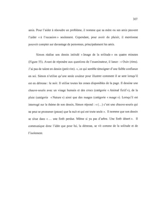 307
amis. Pour l'aider à résoudre un problème, il nomme que sa mère ou ses amis peuvent
l'aider « à l'occasion» seulement. Cependant, pour avoir du plaisir, il mentionne
pouvoir compter sur davantage de personnes, principalement les amis.
Simon réalise son dessin intitulé « Image de la solitude» en quatre minutes
(Figure 55). Avant de répondre aux questions de l'examinateur, il lance : « Ouin (rires).
J'ai pas de talent en dessin (petit rire). », ce qui semble témoigner d'une faible confiance
en soi. Simon n'utilise qu'une seule couleur pour illustrer comment il se sent lorsqu'il
est en détresse: le noir. Il utilise toutes les zones disponibles de la page. Il dessine une
chauve-souris avec un visage humain et des crocs (catégorie « Animal fictif»), de la
pluie (catégorie «Nature ») ainsi que des nuages (catégorie « nuage »). Lorsqu'il est
interrogé sur le thème de son dessin, Simon répond: « (...) c'est une chauve-souris qui
ne peut se promener (pause) que la nuit et qui est toute seule ». Il nomme que son dessin
se situe dans « ... une forêt perdue. Même si ya pas d'arbre. Une forêt désert ». Il
communique donc l'idée que pour lui, la détresse, se vit comme de la solitude et de
l'isolement.
 
