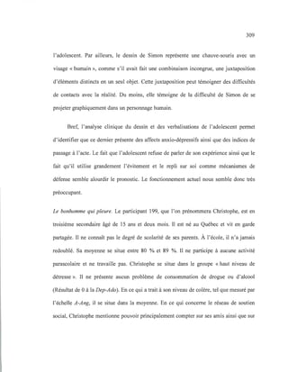 309
l'adolescent. Par ailleurs, le dessin de Simon représente une chauve-souris avec un
visage « humain », comme s'il avait fait une combinaison incongrue, une juxtaposition
d'éléments distincts en un seul objet. Cette juxtaposition peut témoigner des difficultés
de contacts avec la réalité. Du moins, elle témoigne de la difficulté de Simon de se
projeter graphiquement dans un personnage humain.
Bref, l'analyse clinique du dessin et des verbalisations de l'adolescent permet
d'identifier que ce dernier présente des affects anxio-dépressifs ainsi que des indices de
passage à l'acte. Le fait que l'adolescent refuse de parler de son expérience ainsi que le
fait qu'il utilise grandement l'évitement et le repli sur soi comme mécanismes de
défense semble alourdir le pronostic. Le fonctionnement actuel nous semble donc très
préoccupant.
Le bonhomme qui pleure. Le participant 199, que l'on prénommera Christophe, est en
troisième secondaire âgé de 15 ans et deux mois. Il est né au Québec et vit en garde
partagée. Il ne connaît pas le degré de scolarité de ses parents. À l'école, il n'a jamais
redoublé. Sa moyenne se situe entre 80 % et 89 %. Il ne participe à aucune activité
parascolaire et ne travaille pas. Christophe se situe dans le groupe «haut niveau de
détresse ». Il ne présente aucun problème de consommation de drogue ou d'alcool
(Résultat de 0 à la Dep-Ado). En ce qui a trait à son niveau de colère, tel que mesuré par
l'échelle A-Ang, il se situe dans la moyenne. En ce qui concerne le réseau de soutien
social, Christophe mentionne pouvoir principalement compter sur ses amis ainsi que sur
 