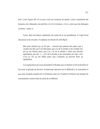 315
tard» (voir Figure 58). En ce qui a trait aux contenus du dessin, Louis a représenté des
humains, des vêtements, du mobilier, un livre (contenu «Art »), ainsi que des dialogues
(contenu «autre»).
Louis, dans son dessin, représente une scène de la vie quotidienne. Il s'agit d'une
discussion avec son père. Il explique son dessin de cette façon :
Ben pour résumer ça, ça dit que.. . souvent mes parents ben parce que y
veulent me dire qu'il est tard parce que j'ai de la misère à me coucher tôt,
pis ça me frustre parce que j'ai, j'ai de la misère à faire mes devoirs
rapidement, pis euh (...) j'ai de la misère à me concentrer pis euh, c'est,
c'est ça. Pis ça me fâche parce que j'aimerais ça pouvoir faire ça
rapidement.
Les explications de Louis permettent d'illustrer que ce dernier vit de la pression en
lien avec la période de devoirs. Il mentionne éprouver de la difficulté à se concentrer et
que cette situation entraîne de la frustration chez lui. Il perçoit d'ailleurs son manque de
concentration comme étant la cause de sa détresse.
 