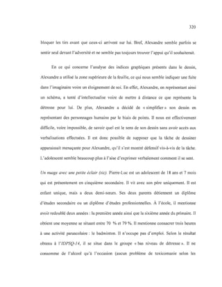 320
bloquer les tirs avant que ceux-ci arrivent sur lui. Bref, Alexandre semble parfois se
sentir seul devant l'adversité et ne semble pas toujours trouver l'appui qu'il souhaiterait.
En ce qui concerne l'analyse des indices graphiques présents dans le dessin,
Alexandre a utilisé la zone supérieure de la feuille, ce qui nous semble indiquer une fuite
dans l'imaginaire voire un éloignement de soi. En effet, Alexandre, en représentant ainsi
un schéma, a tenté d'intellectualise voire de mettre à distance ce que représente la
détresse pour lui. De plus, Alexandre a décidé de «simplifier» son dessin en
représentant des personnages humains par le biais de points. Il nous est effectivement
difficile, voire impossible, de savoir quel est le sens de son dessin sans avoir accès aux
verbalisations effectuées. Il est donc possible de supposer que la tâche de dessiner
apparaissait menaçante pour Alexandre, qu'il s'est montré défensif vis-à-vis de la tâche.
L'adolescent semble beaucoup plus à l'aise d'exprimer verbalement comment il se sent.
Un nuage avec une petite éclair (sic). Pierre-Luc est un adolescent de 18 ans et 7 mois
qui est présentement en cinquième secondaire. Il vit avec son père uniquement. Il est
enfant unique, mais a deux demi-sœurs. Ses deux parents détiennent un diplôme
d'études secondaire ou un diplôme d'études professionnelles. À l'école, il mentionne
avoir redoublé deux années: la première année ainsi que la sixième année du primaire. Il
obtient une moyenne se situant entre 70 % et 79 %. Il mentionne consacrer trois heures
à une activité parascolaire: le badminton. Il n'occupe pas d'emploi. Selon le résultat
obtenu à l'IDPSQ-14, il se situe dans le groupe «bas niveau de détresse ». Il ne
consomme de l'alcool qu'à l'occasion (aucun problème de toxicomanie selon les
 