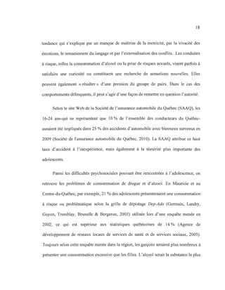 18
tendance qui s'explique par un manque de maîtrise de la motricité, par la vivacité des
émotions, le remaniement du langage et par l'externalisation des conflits. Les conduites
à risque, telles la consommation d'alcool ou la prise de risques sexuels, visent parfois à
satisfaire une curiosité ou constituent une recherche de sensations nouvelles. Elles
peuvent également « résulter» d'une pression du groupe de pairs. Dans le cas des
comportements délinquants, il peut s'agir d'une façon de remettre en question l'autorité.
Selon le site Web de la Société de l'assurance automobile du Québec (SAAQ), les
16-24 ans-qui ne représentent que 10 % de l'ensemble des conducteurs du Québec-
auraient été impliqués dans 25 % des accidents d'automobile avec blessures survenus en
2009 (Société de l'assurance automobile du Québec, 2010). La SAAQ attribue ce haut
taux d'accident à l'inexpérience, mais également à la témérité plus importante des
adolescents.
Parmi les difficultés psychosociales pouvant être rencontrées à l'adolescence, on
retrouve les problèmes de consommation de drogue et d'alcool. En Mauricie et au
Centre-du-Québec, par exemple, 21 % des adolescents présenteraient une consommation
à risque ou problématique selon la grille de dépistage Dep-Ado (Germain, Landry,
Guyon, Tremblay, Brunelle & Bergeron, 2003) utilisée lors d'une enquête menée en
2002, ce qui est supérieur aux statistiques québécoises de 14 % (Agence de
développement de réseaux locaux de services de santé et de services sociaux, 2005).
Toujours selon cette enquête menée dans la région, les garçons seraient plus nombreux à
présenter une consommation excessive que les filles. L'alcool serait la substance la plus
 