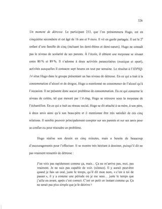 326
Un moment de détresse. Le participant 233, que l'on prénommera Hugo, est en
cinquième secondaire et est âgé de 16 ans et 9 mois. Il vit en garde partagée. Il est le 2e
enfant d'une famille de cinq (incluant les demi-frères et demi-sœurs). Hugo ne connaît
pas le niveau de scolarité de ses parents. À l'école, il obtient une moyenne se situant
entre 80 % et 89 %. Il s'adonne à deux activités parascolaires (musique et sport),
activités auxquelles il consacre sept heures en tout par semaine. Le résultat à l'IDPSQ-
14 situe Hugo dans le groupe présentant un bas niveau de détresse. En ce qui a trait à la
consommation d'alcool et de drogue, Hugo a mentionné ne consommer de l'alcool qu'à
l'occasion. Il ne présente donc aucun problème de consommation. En ce qui concerne le
niveau de colère, tel que mesuré par l'A-Ang, Hugo se retrouve sous la moyenne de
l'échantillon. En ce qui a trait au réseau social, Hugo se dit attaché à sa mère, à son père,
à deux amis ainsi qu'à son beau-père et il mentionne être très satisfait de ces cinq
relations. Il semble pouvoir principalement compter sur ses parents et sur ses amis pour
se confier ou pour résoudre un problème.
Hugo réalise son dessin en cmq minutes, malS a besoin de beaucoup
d'encouragements pour l'effectuer. Il se montre très hésitant à dessiner, puisqu'il dit ne
pas vraiment ressentir de détresse :
J'en vois pas rapidement comme ça, mais... Ça ne m'arrive pas, moi, pas
vraiment. Je ne suis pas capable de voir. (silence). Il y aurait peut-être
quand je fais un oral, juste le temps, qu'il dit mon nom, «c'est à toi de
passer », il y a comme une période où je me sens... juste le temps que
j'aille en avant, après c'est correct. C'est un petit un instant comme ça. Ça
ne serait pas plus simple que je le décrive?
 