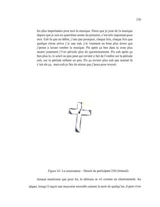 les plus importantes pour moi la musique. Parce que je joue de la musique
depuis que je suis en quatrième année du primaire, c'est très important pour
moi. Euh fa que au début, j'sais pas pourquoi, chaque fois, chaque fois que
quelque chose arrive j'ai une euh, j'ai vraiment un bout plus down que
j 'pense à laisser tomber la musique. Pis après ça ben dans la zone plus
neutre justement j't'en période plus de questionnement. Pis euh après ça
ben plus le, le soleil un peu peut qui revient y fait de l'ombre sur la période
euh, sur la période néfaste un peu. Pis ça revient plus euh pas normal là
c'est sûr ça, mais euh je fais du mieux que j'peux pour revenir.
Il
.J~~I
if'
Figure 63. La renaissance - Dessin du participant 236 (Arnaud).
330
Arnaud mentionne que pour lui, la détresse se vit comme un cheminement. Au
départ, lorsqu'il reçoit une mauvaise nouvelle comme la mort de quelqu'un, il peut vivre
 