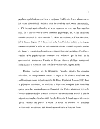 19
populaire auprès des jeunes, suivie de la marijuana. En effet, plus de sept adolescents sur
dix avaient consommé de l'alcool au cours de la dernière année. Quant à la marijuana,
41,8 % des adolescents affirmaient en avoir consommé au cours des douze derniers
mois. En ce qui concerne les autres substances psychotropes, 14,2 % des adolescents
auraient consommé des hallucinogènes, 9,2 % des amphétamines, 4,9 % de la cocaïne,
2,4 % d'autres drogues, 1,7 % des solvants et 0,9 % de l'héroïne. L'alcool et les drogues
seraient susceptibles de nuire au fonctionnement scolaire, d'amener le jeune à prendre
des risques et pourraient également mener à des problèmes psychologiques. Par ailleurs,
certains effets psychologiques pourraient être recherchés par le biais de la
consommation: soulagement d'un état de détresse, évitement phobique, soulagement
d'une angoisse et expression d'une hostilité envers la société (Negrete, 1984).
D'autres exemples tels la délinquance, l'abandon scolaire, les conduites
suicidaires, les comportements sexuels à risque et la violence constituent des
problématiques souvent présentes chez les 12-18 ans (Cloutier & Drapeau, 2008). Pour
la plupart des adolescents, ces conduites à risque sont passagères et ne constituent
qu'une phase dans leur développement. Cependant, pour d'autres adolescents, ce type de
conduite semble témoigner de réelles difficultés à se définir comme individu et à tailler
adéquatement sa place dans la société. En effet, l'intensité de l'adolescence fait en sorte
qu'elle constitue une période à risque. Le risque de présenter des problèmes
psychosociaux augmenterait donc à l'adolescence (Cloutier & Drapeau, 2008).
 