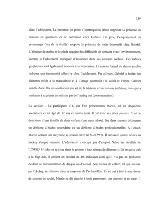 339
chez l'adolescent. La présence du point d'interrogation laisse supposer la présence de
remises en questions et de confusion chez Gabriel. De plus, l'emplacement du
personnage (bas de la feuille) suppose la présence de traits dépressifs chez Gabriel.
L'absence de mains et de pieds suggère des difficultés de contacts avec l'environnement,
comme si l'adolescent manquait d'assurance dans ses contacts sociaux. Ces indices
graphiques sont également associés à la dépression. Le niveau formel du dessin semble
indiquer une immaturité affective chez l'adolescent. Par ailleurs, Gabriel a inséré des
éléments reliés à la masculinité et à l'image paternelle: le soleil et l'arbre. Gabriel
semble donc être un adolescent qui vit de la tristesse et un malaise intérieur, mais qui a
tendance à exprimer ce malaise par de l'acting out (consommation).
Au secours ! Le participant 131, que l'on prénommera Martin, est en cinquième
secondaire et est âgé de 17 ans et quatre mois. Il vit avec ses deux parents. Il est le
deuxième d'une famille de deux enfants (une sœur aînée). Ses deux parents détiennent
un diplôme d'études secondaire ou un diplôme d'études professionnelles. À l'école,
Martin obtient une moyenne se situant entre 60 % et 69 %. Il consacre quatre heures au
hockey chaque semaine. L'adolescent n'occupe pas d'emploi. Selon les résultats de
l'IDPSQ-14, Martin se situe dans le groupe « haut niveau de détresse ». En ce qui a trait
à la Dep-Ado, il obtient un résultat de 10, indiquant ainsi qu'il n'a pas de problème
évident de consommation de drogue ou d'alcool. Son niveau de colère, tel que mesuré
par l'A-Ang, se retrouve dans la moyenne de l'échantillon. En ce qui a trait à son réseau
de soutien de social, Martin se dit attaché à trois personnes: ses parents et sa sœur. Il
 