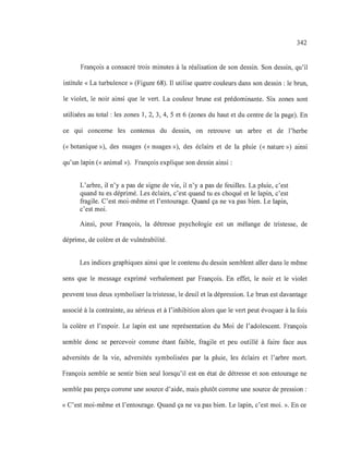 342
François a consacré trois minutes à la réalisation de son dessin. Son dessin, qu'il
intitule «La turbulence» (Figure 68). Il utilise quatre couleurs dans son dessin: le brun,
le violet, le noir ainsi que le vert. La couleur brune est prédominante. Six zones sont
utilisées au total: les zones 1,2, 3, 4, 5 et 6 (zones du haut et du centre de la page). En
ce qui concerne les contenus du dessin, on retrouve un arbre et de l'herbe
(<< botanique»), des nuages (<< nuages»), des éclairs et de la pluie (<< nature») ainsi
qu'un lapin (<< animal »). François explique son dessin ainsi:
L'arbre, il n'y a pas de signe de vie, il n'y a pas de feuilles. La pluie, c'est
quand tu es déprimé. Les éclairs, c'est quand tu es choqué et le lapin, c'est
fragile. C'est moi-même et l'entourage. Quand ça ne va pas bien. Le lapin,
c'est moi.
Ainsi, pour François, la détresse psychologie est un mélange de tristesse, de
déprime, de colère et de vulnérabilité.
Les indices graphiques ainsi que le contenu du dessin semblent aller dans le même
sens que le message exprimé verbalement par François. En effet, le noir et le violet
peuvent tous deux symboliser la tristesse, le deuil et la dépression. Le brun est davantage
associé à la contrainte, au sérieux et à l'inhibition alors que le vert peut évoquer à la fois
la colère et l'espoir. Le lapin est une représentation du Moi de l'adolescent. François
semble donc se percevoir comme étant faible, fragile et peu outillé à faire face aux
adversités de la vie, adversités symbolisées par la pluie, les éclairs et l'arbre mort.
François semble se sentir bien seul lorsqu'il est en état de détresse et son entourage ne
semble pas perçu comme une source d'aide, mais plutôt comme une source de pression :
« C'est moi-même et l'entourage. Quand ça ne va pas bien. Le lapin, c'est moi. ». En ce
 