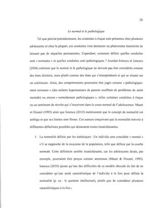 20
Le normal et le pathologique
Tel que précisé précédemment, les conduites à risque sont présentes chez plusieurs
adolescents et chez la plupart, ces conduites vont demeurer un phénomène transitoire ne
laissant pas de séquelles permanentes. Cependant, comment définir quelles conduites
sont «normales» et quelles conduites sont pathologiques? Jourdan-Ionescu et Ionescu
(2006) estiment que le normal et le pathologique ne doivent pas être considérés comme
des états distincts, mais plutôt comme des états qui s'interpénètrent et qui se situent sur
un continuum. Ainsi, des comportements pourraient être jugés comme « pathologique-
ment normaux» (des enfants hypermatures de parents souffrant de problèmes de santé
mentale) ou encore «normalement pathologiques », telles certaines conduites à risque
ou un sentiment de révolte qui s'inscrivent dans le cours normal de l'adolescence. Mazet
et Houzel (1993) ainsi que Ionescu (2010) mentionnent que le concept de normalité est
ambigu et que ses limites sont floues. Ces auteurs conçoivent que la normalité renvoie à
différentes définitions possibles qui demeurent toutes insatisfaisantes.
1. La normalité définie par les statistiques: Un individu sera considéré « normal»
s'il se rapproche de la moyenne de la population, telle que définie par la courbe
normale. Cette définition semble insatisfaisante, car les adolescents doués, par
exemple, pourraient être perçus comme anormaux (Mazet & Houzel, 1993).
Ionescu (2010) ajoute qu'une des difficultés de ce modèle découle du fait de ne
considérer qu'une seule caractéristique de l'individu à la fois pour définir la
normalité (p. ex: le quotient intellectuel), plutôt que de considérer plusieurs
caractéristiques à la fois ;
 
