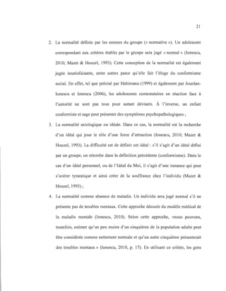 21
2. La normalité définie par les normes du groupe (<< normative »). Un adolescent
correspondant aux critères établis par le groupe sera jugé « normal» (lonescu,
2010; Mazet & Rouzel, 1993). Cette conception de la normalité est également
jugée insatisfaisante, entre autres parce qu'elle fait l'éloge du conformisme
social. En effet, tel que précisé par Rabimana (1999) et également par Jourdan-
Ionescu et Ionescu (2006), les adolescents contestataires en réaction face à
l'autorité ne sont pas tous pour autant déviants. À l'inverse, un enfant
conformiste et sage peut présenter des symptômes psychopathologiques ;
3. La normalité axiologique ou idéale. Dans ce cas, la normalité est la recherche
d'un idéal qui joue le rôle d'une force d'attraction (lonescu, 2010; Mazet &
Rouzel, 1993). La difficulté est de définir cet idéal : s'il s'agit d'un idéal défini
par un groupe, on retombe dans la définition précédente (conformisme). Dans le
cas d'un idéal personnel, ou de l'Idéal du Moi, il s'agit d'une instance qui peut
s'avérer tyrannique et ainsi créer de la souffrance chez l'individu (Mazet &
Rouzel, 1993) ;
4. La normalité comme absence de maladie. Un individu sera jugé normal s'il ne
présente pas de troubles mentaux. Cette approche découle du modèle médical de
la maladie mentale (lonescu, 2010). Selon cette approche, «nous pouvons,
toutefois, estimer qu'un peu moins d'un cinquième de la population adulte peut
être considérée comme nettement normale et qu'un autre cinquième présenterait
des troubles mentaux» (lonescu, 2010, p. 17). En utilisant ce critère, les gens
 