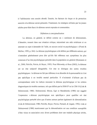 23
à l'adolescence sera ensuite abordé. Ensuite, les facteurs de risque et de protection
associés à la détresse seront présentés. Finalement, les stratégies utilisées par les jeunes
adultes pour faire face à la détresse seront exposées et commentées.
Définition et conceptualisation
La détresse, en général, se définit comme un « sentiment de délaissement,
d'abandon, ressenti dans une situation critique, nécessitant une aide extérieure et ou
amenant un sujet à demander de l'aide, un secours social ou psychologique » (Postel &
Mellier, 1999, p. 264). La détresse psychologique a été définie par différents auteurs, qui
s'entendent généralement pour dire qu'elle fait référence aux symptômes les plus
communs d'un état psychologique perturbé dans la population en général (Desmarais et
al., 2000; Préville, Potvin, & Boyer, 1995). Pour Mirowsky et Ross (2003), la détresse
est un état subjectif désagréable. Cet état se distingue des autres troubles
psychologiques: la détresse ne fait pas référence à un désordre de la personnalité et n'est
pas spécifique à un trouble mental particulier. Il n'existerait d'ailleurs pas de
correspondance entre les indices mesurant la détresse psychologique et les critères
diagnostiques de troubles mentaux, tels que définis par le DSM-IVou la CIM-IO (Link &
Dohrenwend, 1980). Dohrenwend, Shrout, Egri et Mendelsohn (1980) ont suggéré
l'expression «détresse psychologique non spécifique» pour qualifier cet état
psychologique perturbé alors que d'autres auteurs parlent également de démoralisation
(Link & Dohrenwend, 1980; Préville, Boyer, Potvin, Perrault, & Légaré, 1992). Link et
Dohrenwend (1980) mentionnent que la démoralisation est une condition susceptible
d'être vécue en association avec divers problèmes dont une maladie physique sévère,
 