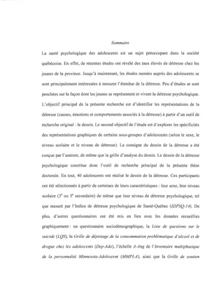 Sommaire
La santé psychologique des adolescents est un sujet préoccupant dans la société
québécoise. En effet, de récentes études ont révélé des taux élevés de détresse chez les
jeunes de la province. Jusqu'à maintenant, les études menées auprès des adolescents se
sont principalement intéressées à mesurer l'étendue de la détresse. Peu d'études se sont
penchées sur la façon dont les jeunes se représentent et vivent la détresse psychologique.
L'objectif principal de la présente recherche est d'identifier les représentations de la
détresse (causes, émotions et comportements associés à la détresse) à partir d'un outil de
recherche original: le dessin. Le second objectif de l'étude est d'explorer les spécificités
des représentations graphiques de certains sous-groupes d'adolescents (selon le sexe, le
niveau scolaire et le niveau de détresse). La consigne du dessin de la détresse a été
conçue par l'auteure, de même que la grille d'analyse du dessin. Le dessin de la détresse
psychologique constitue donc l'outil de recherche principal de la présente thèse
doctorale. En tout, 40 adolescents ont réalisé le dessin de la détresse. Ces participants
ont été sélectionnés à partir de certaines de leurs caractéristiques: leur sexe, leur niveau
scolaire (3e ou Se secondaire) de même que leur niveau de détresse psychologique, tel
que mesuré par l'Indice de détresse psychologique de Santé-Québec (IDPSQ-14). De
plus, d'autres questionnaires ont été mis en lien avec les données recueillies
graphiquement: un questionnaire sociodémographique, la Liste de questions sur le
suicide (LQS), la Grille de dépistage de la consommation problématique d'alcool et de
drogue chez les adolescents (Dep-Ado), l'échelle A-Ang de l'Inventaire multiphasique
de la personnalité Minnesota-Adolescent (MMPI-A), ainsi que la Grille de soutien
 