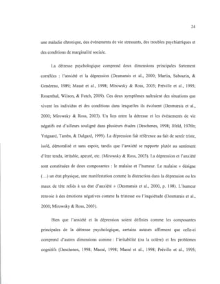 24
une maladie chronique, des événements de vie stressants, des troubles psychiatriques et
des conditions de marginalité sociale.
La détresse psychologique comprend deux dimensions principales fortement
corrélées : l'anxiété et la dépression (Desmarais et al., 2000; Martin, Sabourin, &
Gendreau, 1989; Massé et al., 1998; Mirowsky & Ross, 2003; Préville et al., 1995;
Rosenthal, Wilson, & Futch, 2009). Ces deux symptômes naîtraient des situations que
vivent les individus et des conditions dans lesquelles ils évoluent (Desmarais et al.,
2000; Mirowsky & Ross, 2003). Un lien entre la détresse et les événements de vie
négatifs est d'ailleurs souligné dans plusieurs études (Deschenes, 1998; Ilfeld, 1976b;
y stgaard, Tambs, & Dalgard, 1999). La dépression fait référence au fait de sentir triste,
isolé, démoralisé et sans espoir, tandis que l'anxiété se rapporte plutôt au sentiment
d'être tendu, irritable, apeuré, etc. (Mirowsky & Ross, 2003). La dépression et l'anxiété
sont constituées de deux composantes: le malaise et l'humeur. Le malaise « désigne
(.. .) un état physique, une manifestation comme la distraction dans la dépression ou les
maux de tête reliés à un état d'anxiété» (Desmarais et al., 2000, p. 108). L'humeur
renvoie à des émotions négatives comme la tristesse ou l'inquiétude (Desmarais et al.,
2000; Mirowsky & Ross, 2003).
Bien que l'anxiété et la dépression soient définies comme les composantes
principales de la détresse psychologique, certains auteurs affirment que celle-ci
comprend d'autres dimensions comme : l'irritabilité (ou la colère) et les problèmes
cognitifs (Deschenes, 1998; Massé, 1998; Massé et al., 1998; Préville et al., 1995;
 