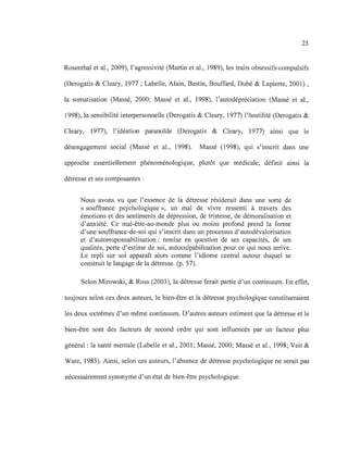 25
Rosenthal et al., 2009), l'agressivité (Martin et al., 1989), les traits obsessifs-compulsifs
(Derogatis & Cleary, 1977 ; Labelle, Alain, Bastin, Bouffard, Dubé & Lapierre, 2001) ,
la somatisation (Massé, 2000; Massé et al., 1998), l'autodépréciation (Massé et al.,
1998), la sensibilité interpersonnelle (Derogatis & Cleary, 1977) l'hostilité (Derogatis &
Cleary, 1977), l'idéation paranoïde (Derogatis & Cleary, 1977) ainsi que le
désengagement social (Massé et al., 1998). Massé (1998), qui s'inscrit dans une
approche essentiellement phénoménologique, plutôt que médicale, définit ainsi la
détresse et ses composantes :
Nous avons vu que l'essence de la détresse résiderait dans une sorte de
« souffrance psychologique », un mal de vivre ressenti à travers des
émotions et des sentiments de dépression, de tristesse, de démoralisation et
d'anxiété. Ce mal-être-au-monde plus ou moins profond prend la forme
d'une souffrance-de-soi qui s'inscrit dans un processus d'autodévalorisation
et d'autoresponsabilisation: remise en question de ses capacités, de ses
qualités, perte d'estime de soi, autoculpabilisation pour ce qui nous arrive.
Le repli sur soi apparaît alors comme l'idiome central autour duquel se
construit le langage de la détresse. (p. 57).
Selon Mirowski, & Ross (2003), la détresse ferait partie d'un continuum. En effet,
toujours selon ces deux auteurs, le bien-être et la détresse psychologique constitueraient
les deux extrêmes d'un même continuum. D'autres auteurs estiment que la détresse et le
bien-être sont des facteurs de second ordre qui sont influencés par un facteur plus
général: la santé mentale (Labelle et al., 2001 ; Massé, 2000; Massé et al., 1998; Veit &
Ware, 1983). Ainsi, selon ces auteurs, l'absence de détresse psychologique ne serait pas
nécessairement synonyme d'un état de bien-être psychologique.
 
