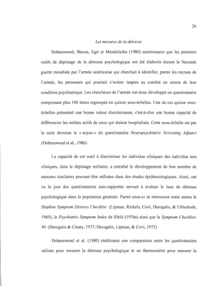 26
Les mesures de la détresse
Dohrenwend, Shrout, Egri et Mendelsohn (1980) mentionnent que les premiers
outils de dépistage de la détresse psychologique ont été élaborés durant la Seconde
guerre mondiale par l'armée américaine qui cherchait à identifier, parmi les recrues de
l'armée, les personnes qui pourrait s'avérer inaptes au combat en raison de leur
condition psychiatrique. Les chercheurs de l'armée ont donc développé un questionnaire
comprenant plus 100 items regroupés en quinze sous-échelles. Une de ces quinze sous-
échelles présentait une bonne valeur discriminante, c'est-à-dire une bonne capacité de
différencier les soldats actifs de ceux qui étaient hospitalisés. Cette sous-échelle est par
la suite devenue le «noyau» du questionnaire Neuropsychiatrie Screening Adjunct
(Dohrenwend et al., 1980).
La capacité de cet outil à discriminer les individus cliniques des individus non
cliniques, dans le dépistage militaire, a entraîné le développement de bon nombre de
mesures similaires pouvant être utilisées dans des études épidémiologiques. Ainsi, ont
vu le jour des questionnaires auto-rapportés servant à évaluer le taux de détresse
psychologique dans la population générale. Parmi ceux-ci se retrouvent entre autres le
Hopkins Symptom Distress Checklist (Lipman, Rickels, Covi, Derogatis, & Uhlenhuth,
1969), le Psychiatrie Symptom Index de Ilfeld (1976a) ainsi que le Symptom Checklist-
90 (Derogatis & Cleary, 1977; Derogatis, Lipman, & Covi, 1973).
Dohrenwend et al. (1980) établissent une comparaison entre les questionnaires
utilisés pour mesurer la détresse psychologique et un thermomètre pour mesurer la
 