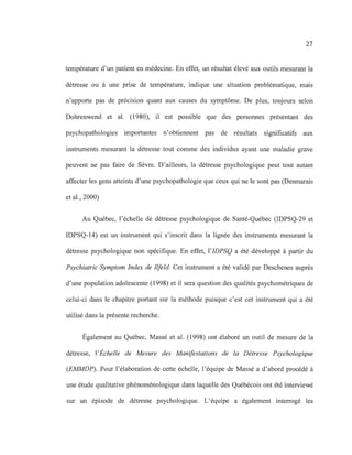 27
température d'un patient en médecine. En effet, un résultat élevé aux outils mesurant la
détresse ou à une prise de température, indique une situation problématique, mais
n'apporte pas de précision quant aux causes du symptôme. De plus, toujours selon
Dohrenwend et al. (1980), il est possible que des personnes présentant des
psychopathologies importantes n'obtiennent pas de résultats significatifs aux
instruments mesurant la détresse tout comme des individus ayant une maladie grave
peuvent ne pas faire de fièvre. D'ailleurs, la détresse psychologique peut tout autant
affecter les gens atteints d'une psychopathologie que ceux qui ne le sont pas (Desmarais
et al., 2000)
Au Québec, l'échelle de détresse psychologique de Santé-Québec (IDPSQ-29 et
IDPSQ-14) est un instrument qui s'inscrit dans la lignée des instruments mesurant la
détresse psychologique non spécifique. En effet, l'IDPSQ a été développé à partir du
Psychiatric Symptom Index de Iifeld. Cet instrument a été validé par Deschenes auprès
d'une population adolescente (1998) et il sera question des qualités psychométriques de
celui-ci dans le chapitre portant sur la méthode puisque c'est cet instrument qui a été
utilisé dans la présente recherche.
Également au Québec, Massé et al. (1998) ont élaboré un outil de mesure de la
détresse, l'Échelle de Mesure des Manifestations de la Détresse Psychologique
(EMMDP). Pour l'élaboration de cette échelle, l'équipe de Massé a d'abord procédé à
une étude qualitative phénoménologique dans laquelle des Québécois ont été interviewé
sur un épisode de détresse psychologique. L'équipe a également interrogé les
 