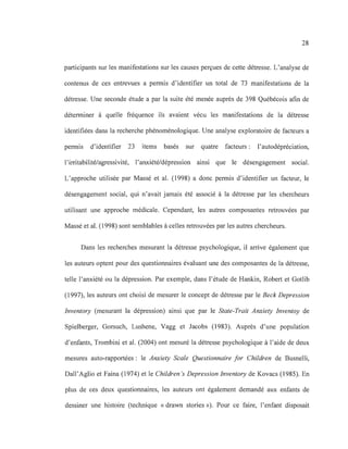 28
participants sur les manifestations sur les causes perçues de cette détresse. L'analyse de
contenus de ces entrevues a permis d'identifier un total de 73 manifestations de la
détresse. Une seconde étude a par la suite été menée auprès de 398 Québécois afin de
déterminer à quelle fréquence ils avaient vécu les manifestations de la détresse
identifiées dans la recherche phénoménologique. Une analyse exploratoire de facteurs a
permis d'identifier 23 items basés sur quatre facteurs : l'autodépréciation,
l'irritabilité/agressivité, l'anxiété/dépression ainsi que le désengagement social.
L'approche utilisée par Massé et al. (1998) a donc permis d'identifier un facteur, le
désengagement social, qui n'avait jamais été associé à la détresse par les chercheurs
utilisant une approche médicale. Cependant, les autres composantes retrouvées par
Massé et al. (1998) sont semblables à celles retrouvées par les autres chercheurs.
Dans les recherches mesurant la détresse psychologique, il arrive également que
les auteurs optent pour des questionnaires évaluant une des composantes de la détresse,
telle l'anxiété ou la dépression. Par exemple, dans l'étude de Hankin, Robert et Gotlib
(1997), les auteurs ont choisi de mesurer le concept de détresse par le Beek Depression
Inventory (mesurant la dépression) ainsi que par le State-Trait Anxiety Inventoy de
Spielberger, Gorsuch, Lushene, Vagg et Jacobs (1983). Auprès d'une population
d'enfants, Trombini et al. (2004) ont mesuré la détresse psychologique à l'aide de deux
mesures auto-rapportées: le Anxiety Seale Questionnaire for Children de Busnelli,
Dall'Aglio et Faina (1974) et le Children 's Depression Inventory de Kovacs (1985). En
plus de ces deux questionnaires, les auteurs ont également demandé aux enfants de
dessiner une histoire (technique «drawn stories »). Pour ce faire, l'enfant disposait
 