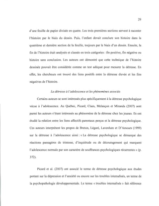 29
d'une feuille de papier divisée en quatre. Les trois premières sections servent à raconter
l'histoire par le biais du dessin. Puis, l'enfant devait conclure son histoire dans la
quatrième et dernière section de la feuille, toujours par le biais d'un dessin. Ensuite, la
fin de l'histoire était analysée et classée en trois catégories: fin positive, fin négative ou
histoire sans conclusion. Les auteurs ont démontré que cette technique de l'histoire
dessinée pouvait être considérée comme un test adéquat pour mesurer la détresse. En
effet, les chercheurs ont trouvé des liens positifs entre la détresse élevée et les fins
négatives de l'histoire.
La détresse à l 'adolescence et les phénomènes associés
Certains auteurs se sont intéressés plus spécifiquement à la détresse psychologique
vécue à l'adolescence. Au Québec, Picard, Claes, Melançon et Miranda (2007) sont
parmi les auteurs s'étant intéressés au phénomène de la détresse chez les jeunes. Ils ont
étudié la relation entre les liens affectifs parentaux perçus et la détresse psychologique.
Ces auteurs interprètent les propos de Breton, Légaré, Laverdure et D'Amours (1999)
sur la détresse à l'adolescence ainsi: «La détresse psychologique se démarque des
réactions passagères de tristesse, d'inquiétude ou de découragement qui marquent
l'adolescence normale par son caractère de souffrances psychologiques récurrentes» (p.
372).
Picard et al. (2007) ont associé le terme de détresse psychologique aux études
portant sur la dépression et l'anxiété ou encore sur les troubles internalisés, un terme de
la psychopathologie développementale. Le terme « troubles internalisés » fait référence
 