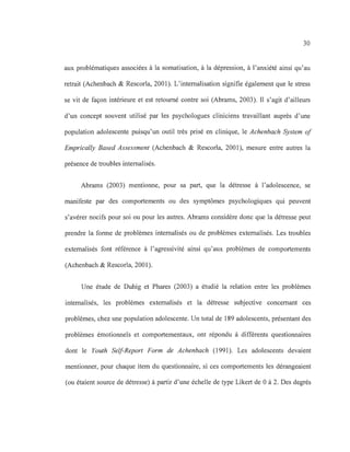 30
aux problématiques associées à la somatisation, à la dépression, à l'anxiété ainsi qu'au
retrait (Achenbach & Rescorla, 2001). L'internalisation signifie également que le stress
se vit de façon intérieure et est retourné contre soi (Abrams, 2003). Il s'agit d'ailleurs
d'un concept souvent utilisé par les psychologues cliniciens travaillant auprès d'une
population adolescente puisqu'un outil très prisé en clinique, le Achenbach System of
Emprically Based Assessment (Achenbach & Rescorla, 2001), mesure entre autres la
présence de troubles internalisés.
Abrams (2003) mentionne, pour sa part, que la détresse à l'adolescence, se
manifeste par des comportements ou des symptômes psychologiques qui peuvent
s'avérer nocifs pour soi ou pour les autres. Abrams considère donc que la détresse peut
prendre la forme de problèmes internalisés ou de problèmes externalisés. Les troubles
externalisés font référence à l'agressivité ainsi qu'aux problèmes de comportements
(Achenbach & Rescorla, 2001).
Une étude de Duhig et Phares (2003) a étudié la relation entre les problèmes
internalisés, les problèmes externalisés et la détresse subjective concernant ces
problèmes, chez une population adolescente. Un total de 189 adolescents, présentant des
problèmes émotionnels et comportementaux, ont répondu à différents questionnaires
dont le Youth Self-Report Form de Achenbach (1991). Les adolescents devaient
mentionner, pour chaque item du questionnaire, si ces comportements les dérangeaient
(ou étaient source de détresse) à partir d'une échelle de type Likert de 0 à 2. Des degrés
 
