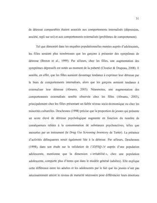 31
de détresse comparables étaient associés aux comportements intemalisés (dépression,
anxiété, repli sur soi) et aux comportements extemalisés (problèmes de comportement).
Tel que démontré dans les enquêtes populationnelles menées auprès d'adolescents,
les filles seraient plus nombreuses que les garçons à présenter des symptômes de
détresse (Breton et al., 1999). Par ailleurs, chez les filles, une augmentation des
symptômes dépressifs est notée au moment de la puberté (Cloutier & Drapeau, 2008). Il
semble, en effet, que les filles auraient davantage tendance à exprimer leur détresse par
le biais de comportements intemalisés, alors que les garçons auraient tendance à
extemaliser leur détresse (Abrams, 2003). Néanmoins, une augmentation des
comportements extemalisés semble observée chez les filles (Abrams, 2003),
principalement chez les filles présentant un faible niveau socio-économique ou chez les
minorités culturelles. Deschesnes (1998) précise que la proportion de jeunes qui présente
un score élevé de détresse psychologique augmente en fonction du nombre de
conséquences reliées à la consommation de substances psychoactives, telles que
mesurées par un instrument (le Drug Use Screening Inventory de Tarter). La présence
d'activités délinquantes serait également liée à la détresse. Par ailleurs, Deschesnes
(1998), dans son étude sur la validation de l'IDPSQ-I4 auprès d'une population
adolescente, mentionne que la dimension « irritabilité », chez une population
adolescente, comporte plus d'items que dans le modèle général (adultes). Elle explique
cette différence entre les adultes et les adolescents par le fait que les jeunes n'ont pas
nécessairement atteint le niveau de maturité nécessaire pour différencier leurs émotions
 