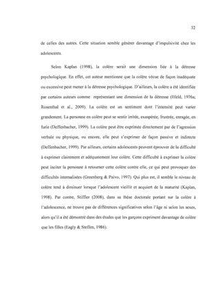 32
de celles des autres. Cette situation semble générer davantage d'impulsivité chez les
adolescents.
Selon Kaplan (1998), la colère serait une dimension liée à la détresse
psychologique. En effet, cet auteur mentionne que la colère vécue de façon inadéquate
ou excessive peut mener à la détresse psychologique. D'ailleurs, la colère a été identifiée
par certains auteurs comme représentant une dimension de la détresse (Ilfeld, 1976a;
Rosenthal et al., 2009). La colère est un sentiment dont l'intensité peut varier
grandement. La personne en colère peut se sentir irritée, exaspérée, frustrée, enragée, en
furie (Deffenbacher, 1999). La colère peut être exprimée directement par de l'agression
verbale ou physique, ou encore, elle peut s'exprimer de façon passive et indirecte
(Deffenbacher, 1999). Par ailleurs, certains adolescents peuvent éprouver de la difficulté
à exprimer clairement et adéquatement leur colère. Cette difficulté à exprimer la colère
peut inciter la personne à retourner cette colère contre elle, ce qui peut provoquer des
difficultés internalisées (Greenberg & Paivo, 1997). Qui plus est, il semble le niveau de
colère tend à diminuer lorsque l'adolescent vieillit et acquiert de la maturité (Kaplan,
1998). Par contre, Stiffler (2008), dans sa thèse doctorale portant sur la colère à
l'adolescence, ne trouve pas de différences significatives selon l'âge ni selon les sexes,
alors qu'il a été démontré dans des études que les garçons expriment davantage de colère
que les filles (Eagly & Steffen, 1986).
 