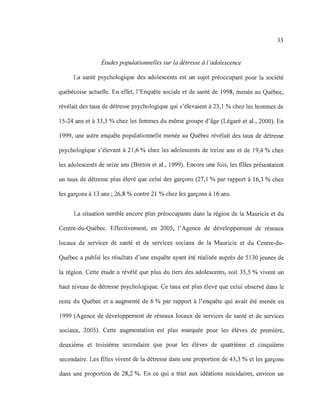 33
Études populationnelles sur la détresse à l 'adolescence
La santé psychologique des adolescents est un sujet préoccupant pour la société
québécoise actuelle. En effet, l'Enquête sociale et de santé de 1998, menée au Québec,
révélait des taux de détresse psychologique qui s'élevaient à 23,1 % chez les hommes de
15-24 ans et à 33,5 % chez les femmes du même groupe d'âge (Légaré et al., 2000). En
1999, une autre enquête populationnelle menée au Québec révélait des taux de détresse
psychologique s'élevant à 21 ,6 % chez les adolescents de treize ans et de 19,4 % chez
les adolescents de seize ans (Breton et al., 1999). Encore une fois, les filles présentaient
un taux de détresse plus élevé que celui des garçons (27,1 % par rapport à 16,3 % chez
les garçons à 13 ans ; 26,8 % contre 21 % chez les garçons à 16 ans.
La situation semble encore plus préoccupante dans la région de la Mauricie et du
Centre-du-Québec. Effectivement, en 2005, l'Agence de développement de réseaux
locaux de services de santé et de services sociaux de la Mauricie et du Centre-du-
Québec a publié les résultats d'une enquête ayant été réalisée auprès de 5130 jeunes de
la région. Cette étude a révélé que plus du tiers des adolescents, soit 35,5 % vivent un
haut niveau de détresse psychologique. Ce taux est plus élevé que celui observé dans le
reste du Québec et a augmenté de 6 % par rapport à l'enquête qui avait été menée en
1999 (Agence de développement de réseaux locaux de services de santé et de services
sociaux, 2005). Cette augmentation est plus marquée pour les élèves de première,
deuxième et troisième secondaire que pour les élèves de quatrième et cinquième
secondaire. Les filles vivent de la détresse dans une proportion de 43,3 % et les garçons
dans une proportion de 28,2 %. En ce qui a trait aux idéations suicidaires, environ un
 