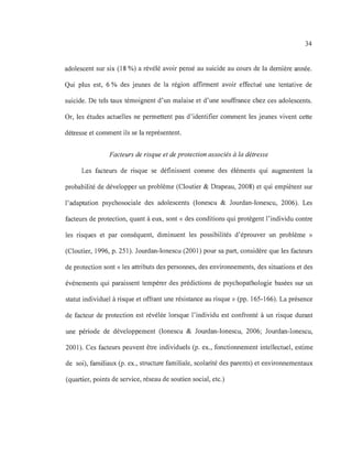 34
adolescent sur six (18 %) a révélé avoir pensé au suicide au cours de la dernière année.
Qui plus est, 6 % des jeunes de la région affirment avoir effectué une tentative de
suicide. De tels taux témoignent d'un malaise et d'une souffrance chez ces adolescents.
Or, les études actuelles ne permettent pas d'identifier comment les jeunes vivent cette
détresse et comment ils se la représentent.
Facteurs de risque et de protection associés à la détresse
Les facteurs de risque se définissent comme des éléments qui augmentent la
probabilité de développer un problème (Cloutier & Drapeau, 2008) et qui empiètent sur
l'adaptation psychosociale des adolescents (Ionescu & Jourdan-Ionescu, 2006). Les
facteurs de protection, quant à eux, sont « des conditions qui protègent l'individu contre
les risques et par conséquent, diminuent les possibilités d'éprouver un problème »
(Cloutier, 1996, p. 251). Jourdan-Ionescu (2001) pour sa part, considère que les facteurs
de protection sont « les attributs des personnes, des environnements, des situations et des
événements qui paraissent tempérer des prédictions de psychopathologie basées sur un
statut individuel à risque et offrant une résistance au risque » (pp. 165-166). La présence
de facteur de protection est révélée lorsque l'individu est confronté à un risque durant
une période de développement (Ionescu & Jourdan-Ionescu, 2006; Jourdan-Ionescu,
2001). Ces facteurs peuvent être individuels (p. ex., fonctionnement intellectuel, estime
de soi), familiaux (p. ex., structure familiale, scolarité des parents) et environnementaux
(quartier, points de service, réseau de soutien social, etc.)
 