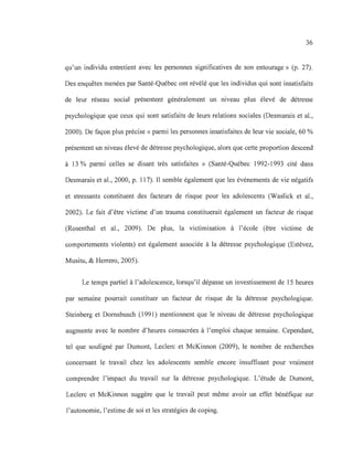 36
qu'un individu entretient avec les personnes significatives de son entourage» (p. 27).
Des enquêtes menées par Santé-Québec ont révélé que les individus qui sont insatisfaits
de leur réseau social présentent généralement un niveau plus élevé de détresse
psychologique que ceux qui sont satisfaits de leurs relations sociales (Desmarais et al.,
2000). De façon plus précise «parmi les personnes insatisfaites de leur vie sociale, 60 %
présentent un niveau élevé de détresse psychologique, alors que cette proportion descend
à 13 % parmi celles se disant très satisfaites » (Santé-Québec 1992-1993 cité dans
Desmarais et al., 2000, p. 117). Il semble également que les événements de vie négatifs
et stressants constituent des facteurs de risque pour les adolescents (Waslick et al.,
2002). Le fait d'être victime d'un trauma constituerait également un facteur de risque
(Rosenthal et al., 2009). De plus, la victimisation à l'école (être victime de
comportements violents) est également associée à la détresse psychologique (Estévez,
Musitu, & Herrero, 2005).
Le temps partiel à l'adolescence, lorsqu'il dépasse un investissement de 15 heures
par semaine pourrait constituer un facteur de risque de la détresse psychologique.
Steinberg et Dornsbusch (1991) mentionnent que le niveau de détresse psychologique
augmente avec le nombre d'heures consacrées à l'emploi chaque semaine. Cependant,
tel que souligné par Dumont, Leclerc et McKinnon (2009), le nombre de recherches
concernant le travail chez les adolescents semble encore insuffisant pour vraiment
comprendre l'impact du travail sur la détresse psychologique. L'étude de Dumont,
Leclerc et McKinnon suggère que le travail peut même avoir un effet bénéfique sur
l'autonomie, l'estime de soi et les stratégies de coping.
 