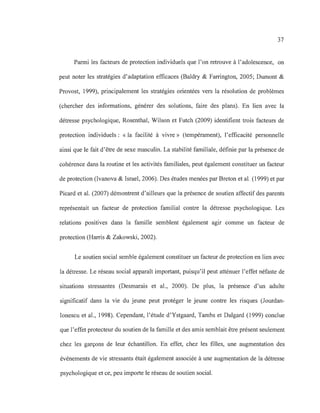 37
Parmi les facteurs de protection individuels que l'on retrouve à l'adolescence, on
peut noter les stratégies d'adaptation efficaces (Baldry & Farrington, 2005; Dumont &
Provost, 1999), principalement les stratégies orientées vers la résolution de problèmes
(chercher des informations, générer des solutions, faire des plans). En lien avec la
détresse psychologique, Rosenthal, Wilson et Futch (2009) identifient trois facteurs de
protection individuels: «la facilité à vivre» (tempérament), l'efficacité personnelle
ainsi que le fait d'être de sexe masculin. La stabilité familiale, définie par la présence de
cohérence dans la routine et les activités familiales, peut également constituer un facteur
de protection (Ivanova & Israel, 2006). Des études menées par Breton et al. (1999) et par
Picard et al. (2007) démontrent d'ailleurs que la présence de soutien affectif des parents
représentait un facteur de protection familial contre la détresse psychologique. Les
relations positives dans la famille semblent également agir comme un facteur de
protection (Harris & Zakowski, 2002).
Le soutien social semble également constituer un facteur de protection en lien avec
la détresse. Le réseau social apparaît important, puisqu'il peut atténuer l'effet néfaste de
situations stressantes (Desmarais et al., 2000). De plus, la présence d'un adulte
significatif dans la vie du jeune peut protéger le jeune contre les risques (Jourdan-
Ionescu et al., 1998). Cependant, l'étude d'Ystgaard, Tambs et Dalgard (1999) conclue
que l'effet protecteur du soutien de la famille et des amis semblait être présent seulement
chez les garçons de leur échantillon. En effet, chez les filles, une augmentation des
événements de vie stressants était également associée à une augmentation de la détresse
psychologique et ce, peu importe le réseau de soutien social.
 