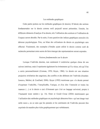 40
Les méthodes graphiques
Cette partie portera sur les méthodes graphiques (le dessin). D'abord, des notions
fondamentales sur le dessin comme outil projectif seront présentées. Ensuite, les
différents éléments d'analyse d'un dessin, tels l'utilisation des couleurs et l'utilisation de
l'espace seront abordés. Par la suite, il sera question des indices graphiques associés à la
détresse psychologique. Puis, un bilan des utilisations du dessin en psychologie sera
effectué. Finalement, des exemples d'études ayant utilisé le dessin comme outil de
recherche permettant entre autres de faire émerger des représentations seront exposées.
Notions fondamentales sur le dessin
Lorsque l'individu dessine, non seulement il extériorise quelque chose de son
univers intérieur, mais il représente également les événements qu'il a vécus, tels qu'il les
a saisis personnellement (Corman, 1970; Royer, 1984). Le dessin est une situation
projective révélatrice des angoisses, des conflits et des défenses de l'individu (Jourdan-
Ionescu, Methot, & Couillard, 2006). Royer (1995) mentionne que « le dessin permet
d'exprimer l'indicible, l'inexplicable, l'unique, et d'en dire l'intensité et toutes les
nuances (...) et le dessin a ceci d'étonnant que c'est un langage universel, propre à
l'humanité toute entière» (p. 14). Oster et Gould Crone (2004) mentionnent que
l'utilisation des méthodes graphiques en psychologie démontre bien« qu'une image vaut
mille mots », en ce sens que les pensées et les sentiments de l'individu peuvent être
exprimés de manière plus riche graphiquement que verbalement.
 