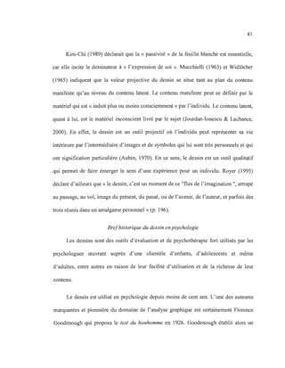 41
Kim-Chi (1989) déclarait que la « passivité» de la feuille blanche est essentielle,
car elle incite le dessinateur à « l'expression de soi ». Mucchielli (1963) et Widlëcher
(1965) indiquent que la valeur projective du dessin se situe tant au plan du contenu
manifeste qu'au niveau du contenu latent. Le contenu manifeste peut se définir par le
matériel qui est «induit plus ou moins consciemment» par l'individu. Le contenu latent,
quant à lui, est le matériel inconscient livré par le sujet (Jourdan-Ionescu & Lachance,
2000). En effet, le dessin est un outil projectif où l'individu peut représenter sa vie
intérieure par l'intermédiaire d'images et de symboles qui lui sont très personnels et qui
ont signification particulière (Aubin, 1970). En ce sens, le dessin est un outil qualitatif
qui permet de faire émerger le sens d'une expérience pour un individu. Royer (1995)
déclare d'ailleurs que « le dessin, c'est un moment de ce "flux de l'imagination ", attrapé
au passage, au vol, image du présent, du passé, ou de l'avenir, de l'auteur, et parfois des
trois réunis dans un amalgame personnel» (p. 196).
Brefhistorique du dessin en psychologie
Les dessins sont des outils d'évaluation et de psychothérapie fort utilisés par les
psychologues œuvrant auprès d'une clientèle d'enfants, d'adolescents et même
d'adultes, entre autres en raison de leur facilité d'utilisation et de la richesse de leur
contenu.
Le dessin est utilisé en psychologie depuis moins de cent ans. L'une des auteures
marquantes et pionnière du domaine de l'analyse graphique est certainement Florence
Goodenough qui proposa le test du bonhomme en 1926. Goodenough établit alors un
 