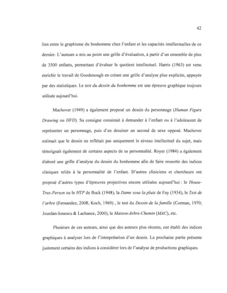 42
lien entre le graphisme du bonhomme chez l'enfant et les capacités intellectuelles de ce
dernier. L'auteure a mis au point une grille d'évaluation, à partir d'un ensemble de plus
de 3500 enfants, permettant d'évaluer le quotient intellectuel. Harris (1963) est venu
enrichir le travail de Goodenough en créant une grille d'analyse plus explicite, appuyée
par des statistiques. Le test du dessin du bonhomme est une épreuve graphique toujours
utilisée aujourd'hui.
Machover (1949) a également proposé un dessin du personnage (Human Figure
Drawing ou HFD). Sa consigne consistait à demander à l'enfant ou à l'adolescent de
représenter un personnage, puis d'en dessiner un second de sexe opposé. Machover
estimait que le dessin ne reflétait pas uniquement le niveau intellectuel du sujet, mais
témoignait également de certains aspects de sa personnalité. Royer (1984) a également
élaboré une grille d'analyse du dessin du bonhomme afin de faire ressortir des indices
cliniques reliés à la personnalité de l'enfant. D'autres cliniciens et chercheurs ont
proposé d'autres types d'épreuves projectives encore utilisées aujourd'hui: le House-
Tree-Person ou le HTP de Buck (1948), la Dame sous la pluie de Fay (1934), le Test de
l'arbre (Femandez, 2008; Koch, 1969) , le test du Dessin de la famille (Corman, 1970;
Jourdan-Ionescu & Lachance, 2000), le Maison-Arbre-Chemin (MAC), etc.
Plusieurs de ces auteurs, ainsi que des auteurs plus récents, ont établi des indices
graphiques à analyser lors de l'interprétation d'un dessin. La prochaine partie présente
justement certains des indices à considérer lors de l'analyse de productions graphiques.
 