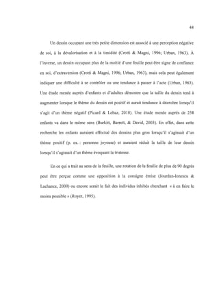 44
Un dessin occupant une très petite dimension est associé à une perception négative
de soi, à la dévalorisation et à la timidité (Crotti & Magni, 1996; Urban, 1963). À
l'inverse, un dessin occupant plus de la moitié d'une feuille peut être signe de confiance
en soi, d'extraversion (Crotti & Magni, 1996; Urban, 1963), mais cela peut également
indiquer une difficulté à se contrôler ou une tendance à passer à l'acte (Urban, 1963).
Une étude menée auprès d'enfants et d'adultes démontre que la taille du dessin tend à
augmenter lorsque le thème du dessin est positif et aurait tendance à décroître lorsqu'il
s'agit d'un thème négatif (Picard & Lebaz, 2010). Une étude menée auprès de 258
enfants va dans le même sens (Burkitt, Barrett, & David, 2003). En effet, dans cette
recherche les enfants auraient effectué des dessins plus gros lorsqu'il s'agissait d'un
thème positif (p. ex.: personne joyeuse) et auraient réduit la taille de leur dessin
lorsqu'il s'agissait d'un thème évoquant la tristesse.
En ce qui a trait au sens de la feuille, une rotation de la feuille de plus de 90 degrés
peut être perçue comme une opposition à la consigne émise (Jourdan-Ionescu &
Lachance, 2000) ou encore serait le fait des individus inhibés cherchant « à en faire le
moins possible» (Royer, 1995).
 
