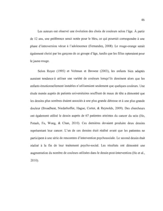46
Les auteurs ont observé une évolution des choix de couleurs selon l'âge. À partir
de 12 ans, une préférence serait notée pour le bleu, ce qui pourrait correspondre à une
phase d'introversion vécue à l'adolescence (Femandez, 2008). Le rouge-orange serait
également choisi par les garçons de ce groupe d'âge, tandis que les filles opteraient pour
le jaune-rouge.
Selon Royer (1995) et Veltman et Browne (2003), les enfants bien adaptés
auraient tendance à utiliser une variété de couleurs lorsqu'ils dessinent alors que les
enfants émotionnellement instables n'utiliseraient seulement que quelques couleurs. Une
étude menée auprès de patients universitaires souffrant de maux de tête a démontré que
les dessins plus sombres étaient associés à une plus grande détresse et à une plus grande
douleur (Broadbent, Niederhoffer, Hague, Corter, & Reynolds, 2009). Des chercheurs
ont également utilisé le dessin auprès de 67 patientes atteintes du cancer du sein (Ho,
Potash, Fu, Wong, & Chan, 2010). Ces dernières devaient produire deux dessins
représentant leur cancer. L'un de ces dessins était réalisé avant que les patientes ne
participent à une série de rencontres d'intervention psychosociale. Le second dessin était
réalisé à la fin de leur traitement psycho-social. Les résultats ont démontré une
augmentation du nombre de couleurs utilisées dans le dessin post-intervention (Ho et al.,
2010).
 