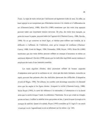 48
Traits. Le type de traits utilisé par l'adolescent est également riche de sens. En effet, un
tracé appuyé et ne comportant pas d'hésitation renvoie à la vitalité et à l'affIrmation de
soi (Chermet-Carroy, 1988). Kim-Chi (1989) mentionne que des traits trop appuyés
peuvent trahir une importante tension nerveuse. De plus, des traits trop marqués, au
point de trouer le papier, peuvent trahir de l'agressivité (Chermet-Carroy, 1988; Davido,
1998). En ce qui concerne un tracé léger, ce dernier peut refléter une timidité, de la
difficulté à s'affirmer, de l'inhibition, ainsi qu'un manque de confIance (Chermet-
Carroy, 1988; Crotti & Magni, 1996; Fernandez, 2008; Royer, 1995). Kim-Chi (1989)
mentionne que des traits faibles peuvent refléter un manque d'assurance et même un
sentiment dépressif. Davido (1998) ajoute que les individus équilibrés auront tendance à
employer des traits d'une intensité contrôlée.
Les traits réguliers (fluides, sûrs) pourraient refléter de bonnes capacités
d'adaptation ainsi que de la confIance en soi alors que des traits hésitants, morcelés ou
repris peuvent être présents chez des individus éprouvant des diffIcultés d'adaptation
(Crotti & Magni, 1996). Par ailleurs, les courbes sont davantage associées à la féminité
alors que les angles et les lignes droites évoquent la virilité (Chermet-Carroy, 1988).
Selon Royer (1995), le carré fait référence à la rationalité, à l'abstraction et à la dureté
alors que le cercle évoque l'unité, la cohérence, l'harmonie. En ce qui a trait au triangle,
pointe en haut, il reflète la stabilité alors que pointe en bas, il peut évoquer la toupie et le
manque de stabilité. Quant à la spirale, Royer (1995) considère qu'il s'agit d'« un cercle
vivant qui va en s'agrandissant ou en se refermant sur lui-même» (p. 160).
 