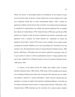 49
Thèmes des dessins. Le personnage humain est certainement un des contenus les plus
souvent retrouvés dans les dessins. Lorsque dessiné seul, on peut supposer qu'il s'agit
d'un autoportrait réalisé plus ou moins consciemment (Royer, 1995). L'animal est
également un thème souvent retrouvé dans les dessins. Les animaux peuvent représenter
la complicité, la communication non verbale, mais peuvent également être un symbole
des instincts de l'enfant (Royer, 1995). Chermet-Carroy (1998) ainsi que Davido (1998)
ajoutent que l'animal, en plus de pouvoir représenter des pulsions inconscientes, peut
également servir à masquer une réalité humaine (ex : représenter un animal qui
représente l'état d'âme). Anzieu (1973), pour sa part, considère qu'un contenu animal
est typique de la pensée infantile, et en ce sens, peut indiquer de l'immaturité. En ce qui
concerne l'eau, elle représenterait la mère et l'essence féminine (Chermet-Carroy, 1988;
Davido, 1998; Royer, 1995) tandis que le feu serait le symbole de la puissance virile. En
ce qui concerne les astres, le soleil est généralement associé à l'image paternelle alors
que la lune, symbole lié à la féminité évoque la nuit et les mystères (Chermet-Carroy,
1988; Royer, 1995).
La maison, un des thèmes favoris des enfants, peut refléter l'abri, la chaleur
familiale (Chermet-Carroy, 1988; Davido, 1998). Royer (1995) considère que la maison
est un archétype fortement ancré dans notre inconscient. Elle mentionne que les enfants
ont tendance à dessiner la « maison individuelle» même lorsqu'ils résident dans des
logements. La maison est sujette à des projections anthropomorphiques, c'est-à-dire que
les enfants la dessinent souvent comme un visage humain (Davido, 1998; Royer, 1995).
Chermet-Carroy (1988) mentionne que les ouvertures de la maison (portes, fenêtres)
 