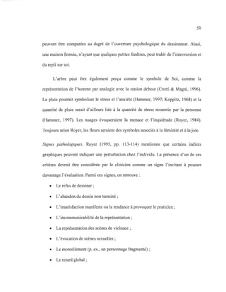50
peuvent être comparées au degré de l'ouverture psychologique du dessinateur. Ainsi,
une maison fermée, n'ayant que quelques petites fenêtres, peut trahir de l'introversion et
du repli sur soi.
L'arbre peut être également perçu comme le symbole de Soi, comme la
représentation de l'homme par analogie avec la station debout (Crotti & Magni, 1996).
La pluie pourrait symboliser le stress et l'anxiété (Hammer, 1997; Koppitz, 1968) et la
quantité de pluie serait d'ailleurs liée à la quantité de stress ressentie par la personne
(Hammer, 1997). Les nuages évoqueraient la menace et l'inquiétude (Royer, 1984).
Toujours selon Royer, les fleurs seraient des symboles associés à la féminité et à la joie.
Signes pathologiques. Royer (1995, pp. 113-114) mentionne que certains indices
graphiques peuvent indiquer une perturbation chez l'individu. La présence d'un de ces
critères devrait être considérée par le clinicien comme un signe l'invitant à pousser
davantage l'évaluation. Parmi ces signes, on retrouve :
• Le refus de dessiner ;
• L'abandon du dessin non terminé ;
• L'insatisfaction manifeste ou la tendance à provoquer le praticien ;
• L'incommunicabilité de la représentation ;
• La représentation des scènes de violence ;
• L'évocation de scènes sexuelles ;
• Le morcellement (p. ex., un personnage fragmenté) ;
• Le retard global ;
 