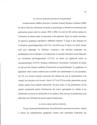 54
Les diverses utilisations du dessin en psychologie
Jourdan-Ionescu, Méthot, Bouteyre, Couillard, Fessard, Rouleau et Demers (2008)
ont fait le bilan des utilisations du dessin en psychologie en faisant un recensement des
publications parues entre les années 2000 à 2006. Un total de 606 articles traitant de
l'utilisation du dessin auprès de personnes a été répertorié. Selon les études recensées,
les épreuves graphiques répondent à différents objectifs. L'usage le plus fréquent est
l'évaluation psychodiagnostique (22,3 %), c'est-à-dire que le dessin est utilisé comme
outil pour départager les individus «normaux» des individus présentant une
problématique telle la démence ou la dépression. La seconde utilisation la plus fréquente
est l'évaluation développementale (17,2 %). Le dessin est également utilisé en
neuropsychologie (12,9 %). Quelques publications concernaient l'utilisation du dessin
en tant qu'outil clinique (méthode d'intervention en psychothérapie). Le graphisme est
également utilisé comme médium pour recueillir une représentation ou une perception
(4,3 %). Les articles recensés concernent des thèmes tels que la représentation d'un
ennemi, de la douleur et de la mort. Seuls 12,7 % (n=77) des études répertoriées ont été
menées auprès d'une clientèle adolescente. De plus, seules 12 des publications ont été
menées uniquement auprès d'adolescents (les autres regroupaient les enfants et les
adolescents ou encore les adolescents et les adultes). Bref, très peu de publications sont
effectuées sur l'utilisation du dessin auprès d'adolescents.
Le dessin comme outil de recherche
Tel que mentionné précédemment, des publications concernant les dessins visaient
à utiliser les représentations graphiques comme outil permettant d'identifier des
 