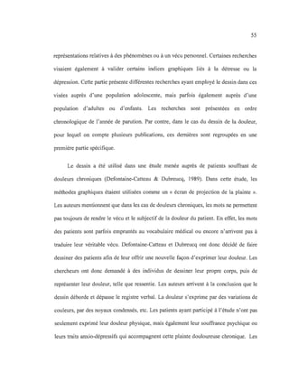 55
représentations relatives à des phénomènes ou à un vécu personnel. Certaines recherches
visaient également à valider certains indices graphiques liés à la détresse ou la
dépression. Cette partie présente différentes recherches ayant employé le dessin dans ces
visées auprès d'une population adolescente, mais parfois également auprès d'une
population d'adultes ou d'enfants. Les recherches sont présentées en ordre
chronologique de l'année de parution. Par contre, dans le cas du dessin de la douleur,
pour lequel on compte plusieurs publications, ces dernières sont regroupées en une
première partie spécifique.
Le dessin a été utilisé dans une étude menée auprès de patients souffrant de
douleurs chroniques (Defontaine-Catteau & Dubreucq, 1989). Dans cette étude, les
méthodes graphiques étaient utilisées comme un « écran de projection de la plainte ».
Les auteurs mentionnent que dans les cas de douleurs chroniques, les mots ne permettent
pas toujours de rendre le vécu et le subjectif de la douleur du patient. En effet, les mots
des patients sont parfois empruntés au vocabulaire médical ou encore n'arrivent pas à
traduire leur véritable vécu. Defontaine-Catteau et Dubreucq ont donc décidé de faire
dessiner des patients afin de leur offrir une nouvelle façon d'exprimer leur douleur. Les
chercheurs ont donc demandé à des individus de dessiner leur propre corps, puis de
représenter leur douleur, telle que ressentie. Les auteurs arrivent à la conclusion que le
dessin déborde et dépasse le registre verbal. La douleur s'exprime par des variations de
couleurs, par des noyaux condensés, etc. Les patients ayant participé à l'étude n'ont pas
seulement exprimé leur douleur physique, mais également leur souffrance psychique ou
leurs traits anxio-dépressifs qui accompagnent cette plainte douloureuse chronique. Les
 