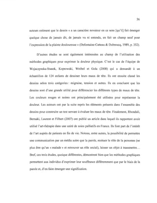 56
auteurs estiment que le dessin « a un caractère novateur en ce sens [qu'il] fait émerger
quelque chose de jamais dit, de jamais vu ni entendu, en fait un champ neuf pour
l'expression de la plainte douloureuse» (Defontaine-Catteau & Dubreucq, 1989, p. 352).
D'autres études se sont également intéressées au champ de l'utilisation des
méthodes graphiques pour exprimer la douleur physique. C'est le cas de l'équipe de
Wojaczynska-Stanek, Koprowski, Wr6bel et Gola (2008) qui a demandé à un
échantillon de 124 enfants de dessiner leurs maux de tête. Ils ont ensuite classé les
dessins selon trois catégories: migraine, tension et autres. Ils en concluent que les
dessins sont d'une grande utilité pour différencier les différents types de maux de tête.
Les couleurs rouges et noires ont principalement été utilisées pour représenter la
douleur. Les auteurs ont par la suite repris les éléments présents dans l'ensemble des
dessins pour construire un test servant à évaluer les maux de tête. Finalement, Rhondali,
Bemaki, Laurent et Filbert (2007) ont publié un article dans lequel ils rapportent avoir
utilisé l'art-thérapie dans une unité de soins palliatifs en France. Ils font part de l'intérêt
de l'art auprès de patients en fin de vie. Notons, entre autres, la possibilité de permettre
une communication par un média autre que la parole, resituer le rôle de la personne (ne
plus être qu'un « malade» et retrouver un rôle social), laisser un objet à transmettre...
Bref, ces trois études, quoique différentes, démontrent bien que les méthodes graphiques
permettent aux individus d'exprimer leur souffrance différemment que par le biais de la
parole et, d'en faire émerger une signification.
 