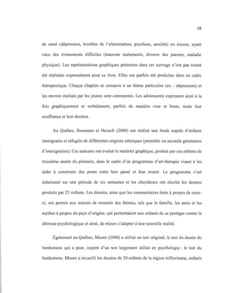 58
de santé (dépression, troubles de l'alimentation, psychose, anxiété) ou encore, ayant
vécu des événements difficiles (mauvais traitements, divorce des parents, maladie
physique). Les représentations graphiques présentes dans cet ouvrage n'ont pas toutes
été réalisées expressément pour ce livre. Elles ont parfois été produites dans un cadre
thérapeutique. Chaque chapitre se consacre à un thème particulier (ex. : dépression) et
les œuvres réalisés par les jeunes sont commentés. Les adolescents expriment ainsi à la
fois graphiquement et verbalement, parfois de manière crue et brute, toute leur
souffrance et leur douleur.
Au Québec, Rousseau et Heusch (2000) ont réalisé une étude auprès d'enfants
immigrants et réfugiés de différentes origines ethniques (première ou seconde génération
d'immigration). Ces auteures ont évalué le matériel graphique, produit par ces enfants de
troisième année du primaire, dans le cadre d'un programme d'art-thérapie visant à les
aider à construire des ponts entre leur passé et leur avenir. Le programme s'est
échelonné sur une période de six semaines et les chercheurs ont récolté les dessins
produits par 25 enfants. Les dessins, ainsi que les commentaires émis à propos de ceux-
ci, ont permis aux auteurs de ressortir des thèmes, tels que la famille, les amis et les
mythes à propos du pays d'origine, qui permettaient aux enfants de se protéger contre la
détresse psychologique et ainsi, de mieux s'adapter à leur nouvelle réalité.
Également au Québec, Moore (2000) a utilisé un test original, le test du dessin du
bonhomme qui a peur, inspiré d'un test largement utilisé en psychologie : le test du
bonhomme. Moore a recueilli les dessins de 50 enfants de la région trifluvienne, enfants
 