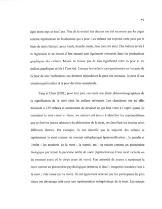 59
âgés entre sept et neuf ans. Plus de la moitié des dessins ont été reconnus par les juges
comme représentant un bonhomme qui a peur. Les enfants ont exprimé cette peur par le
biais de traits faciaux (yeux ronds, bouche ronde, bras dans les airs). Des indices reliés à
la régression et au besoin d'être rassuré sont également retrouvés dans les productions
graphiques des enfants. Moore ne trouve pas de lien significatif entre la peur et les
indices graphiques reliés à l'anxiété. Lorsque les enfants sont questionnés sur la cause de
la peur de leur bonhomme, ces derniers répondaient la peur des animaux, la peur d'une
situation particulière et la peur des êtres surnaturels.
Yang et Chen (2002), pour leur part, ont mené une étude phénoménographique de
la signification de la mort chez les enfants taïwanais. Les chercheurs ont en effet
demandé à 239 enfants et adolescents de dessiner ce qui leur vient à l'esprit quand ils
entendent le mot « mort». Ainsi, les auteurs ont réussi à identifier les représentations
que se font les jeunes taïwanais du phénomène de la mort, en classifiant les dessins selon
différents thèmes. Par exemple, ils ont identifié que la majorité des enfants se
représentent la mort comme un concept métaphysique (personnification ; le paradis et
l'enfer; les mystères de la mort; le tunnel; etc.) ou encore comme un phénomène
biologique par lequel la personne arrête de vivre (représentation d'une mort violente ou
du moment exact où le corps cesse de vivre). Une minorité de jeunes a représenté la
mort comme un phénomène psychologique (tristesse et deuil; imageries mentales liées à
la mort; vide laissé par la mort). Ils ont également observé que les participants les plus
vieux ont davantage opté pour une représentation métaphysique de la mort. Les auteurs
 