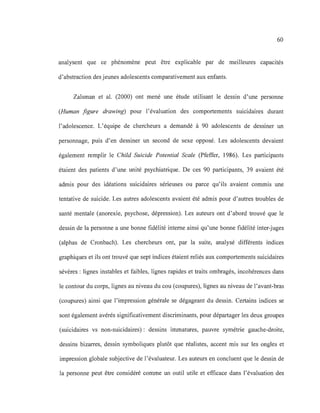 60
analysent que ce phénomène peut être explicable par de meilleures capacités
d'abstraction des jeunes adolescents comparativement aux enfants.
Zalsman et al. (2000) ont mené une étude utilisant le dessin d'une personne
(Human figure drawing) pour l'évaluation des comportements suicidaires durant
l'adolescence. L'équipe de chercheurs a demandé à 90 adolescents de dessiner un
personnage, puis d'en dessiner un second de sexe opposé. Les adolescents devaient
également remplir le Child Suicide Potential Scale (Pfeffer, 1986). Les participants
étaient des patients d'une unité psychiatrique. De ces 90 participants, 39 avaient été
admis pour des idéations suicidaires sérieuses ou parce qu'ils avaient commis une
tentative de suicide. Les autres adolescents avaient été admis pour d'autres troubles de
santé mentale (anorexie, psychose, dépression). Les auteurs ont d'abord trouvé que le
dessin de la personne a une bonne fidélité interne ainsi qu'une bonne fidélité inter-juges
(alphas de Cronbach). Les chercheurs ont, par la suite, analysé différents indices
graphiques et ils ont trouvé que sept indices étaient reliés aux comportements suicidaires
sévères: lignes instables et faibles, lignes rapides et traits ombragés, incohérences dans
le contour du corps, lignes au niveau du cou (coupures), lignes au niveau de l'avant-bras
(coupures) ainsi que l'impression générale se dégageant du dessin. Certains indices se
sont également avérés significativement discriminants, pour départager les deux groupes
(suicidaires vs non-suicidaires): dessins immatures, pauvre symétrie gauche-droite,
dessins bizarres, dessin symboliques plutôt que réalistes, accent mis sur les ongles et
impression globale subjective de l'évaluateur. Les auteurs en concluent que le dessin de
la personne peut être considéré comme un outil utile et efficace dans l'évaluation des
 
