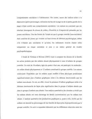 61
comportements suicidaires à l'adolescence. Par contre, aucun des indices reliés à la
dépression (petits personnages, utilisation du bas de la page ou de la partie gauche de la
page) n'était corrélé aux comportements suicidaires. Les auteurs en concluent que ces
résultats témoignent du niveau de colère, d'hostilité et d'impulsivité présentés par les
jeunes suicidaires. Une des limites de l'étude est que le groupe contrôle (non-suicidaire)
était constitué de jeunes qui vivaient un haut niveau de détresse psychologique, même
s'ils n'étaient pas suicidaires et qu'ainsi, les indicateurs trouvés étaient reliés
uniquement au risque suicidaire et non à un indice général de trouble
psychopathologique.
L'étude de Veltman et Browne (2003) visait à comparer les dessins de la famille
en action produits par des enfants abusés physiquement à ceux d'enfants de groupes
contrôle. Un total de 18 enfants, âgés de quatre à huit ans, ont participé à la recherche :
six enfant abusés physiquement et 12 enfants constituant le groupe contrôle. Les auteurs
soulevaient l'hypothèse que les enfants ayant souffert d'abus physiques produiraient
significativement plus d'indices graphiques reliés à la détresse émotionnelle que les
enfants non-abusés. Ils ont, en effet, trouvé la présence d'indices graphiques reliés à la
détresse émotionnelle de façon plus significative dans le groupe d'enfants abusés que
dans le groupe d'enfants non abusés. Une analyse quantitative des données a révélé que
les enfants abusés ont omis davantage de détails (scotomisation) que les enfants non
abusés. L'analyse qualitative des productions graphiques a, quant à elle, révélé que les
enfants ont dessiné les personnages de leur famille de façon plus disproportionnée que le
groupe contrôle. Un suivi a cependant démontré que les différences observées entre les
 