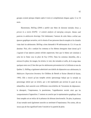 62
groupes avaient presque disparu après 6 mois et complètement disparu après 12 et 18
mOls.
Récemment, Shilling (2004) a publié une thèse de doctorat intitulée Draw a
person in a storm (DAPS): A content analysis of emerging concepts, themes and
patterns in adolescent drawings. Fait intéressant, l'auteure de cette thèse a utilisé une
épreuve graphique novatrice, soit le dessin d'une personne dans la tempête et la clientèle
visée était les adolescents. Shilling a donc demandé à 90 adolescents de 12 à 16 ans de
dessiner. Puis, elle a analysé les contenus et les thèmes émergents étant donné qu'il
s'agissait d'une épreuve jamais utilisée auparavant, bien que le thème soit similaire à
celui de la Dame sous la pluie de Fay (1934). Dans les contenus identifiés, elle a
retrouvé la pluie, les nuages, les éclairs, le vent, des tornades et enfin, de la neige dans
quelques rares cas (il faut dire que les adolescents provenaient de la Californie et non du
Québec !). Shilling a également administré une échelle de dépression aux adolescents, le
Multiscore Depression Inventory for Children de Berndt et Kaiser (Berndt & Kaiser,
1995). Elle a trouvé qu'une tempête sévère (personnage balayé par la tornade ou
personnage atteint par un éclair), qui a été représentée par environ le quart de son
échantillon, était associée avec différentes sous-échelles de l'inventaire de dépression:
le désespoir, l'impuissance, le pessimisme, l'appréhension sociale ainsi que les
comportements d'opposition. L'auteure en conclut que la représentation graphique d'une
forte tempête est un indice de la présence de détresse émotionnelle. De plus, la présence
d'une tornade serait également associée au sentiment d'impuissance. Par contre, elle ne
trouve pas de lien significatifentre l'anxiété et la quantité de pluie.
 